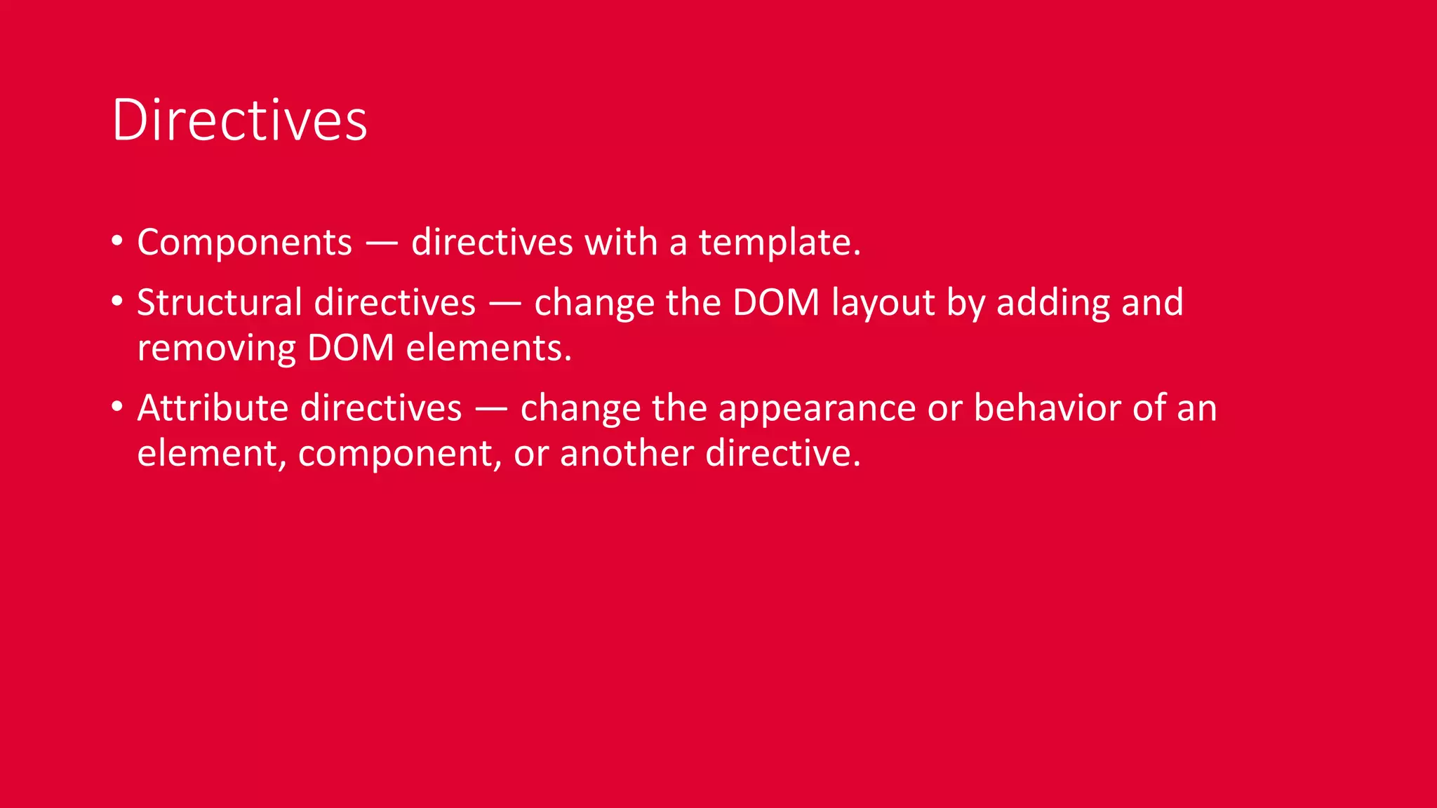 Directives
• Components — directives with a template.
• Structural directives — change the DOM layout by adding and
removing DOM elements.
• Attribute directives — change the appearance or behavior of an
element, component, or another directive.
 