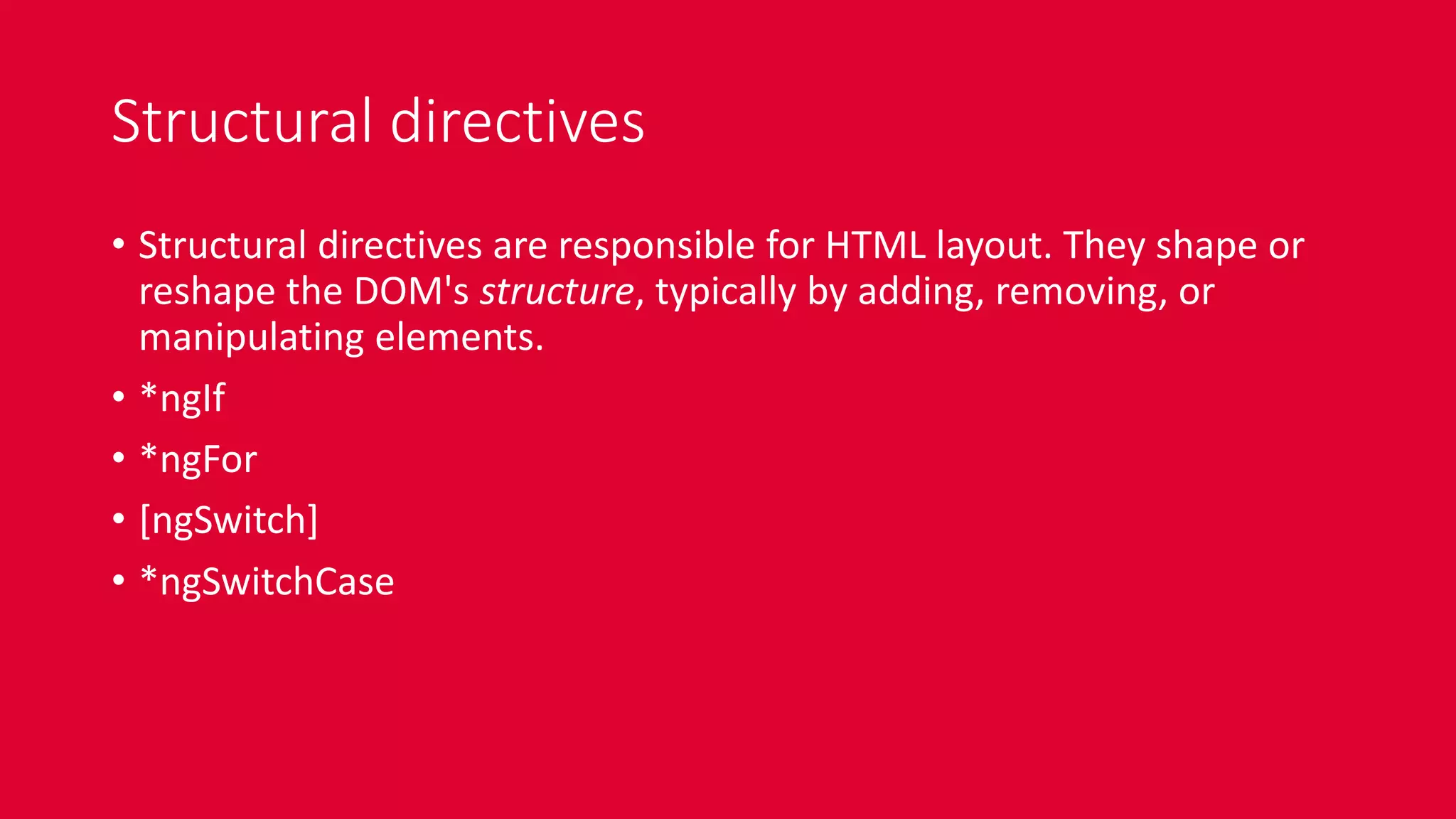 Structural directives
• Structural directives are responsible for HTML layout. They shape or
reshape the DOM's structure, typically by adding, removing, or
manipulating elements.
• *ngIf
• *ngFor
• [ngSwitch]
• *ngSwitchCase
 