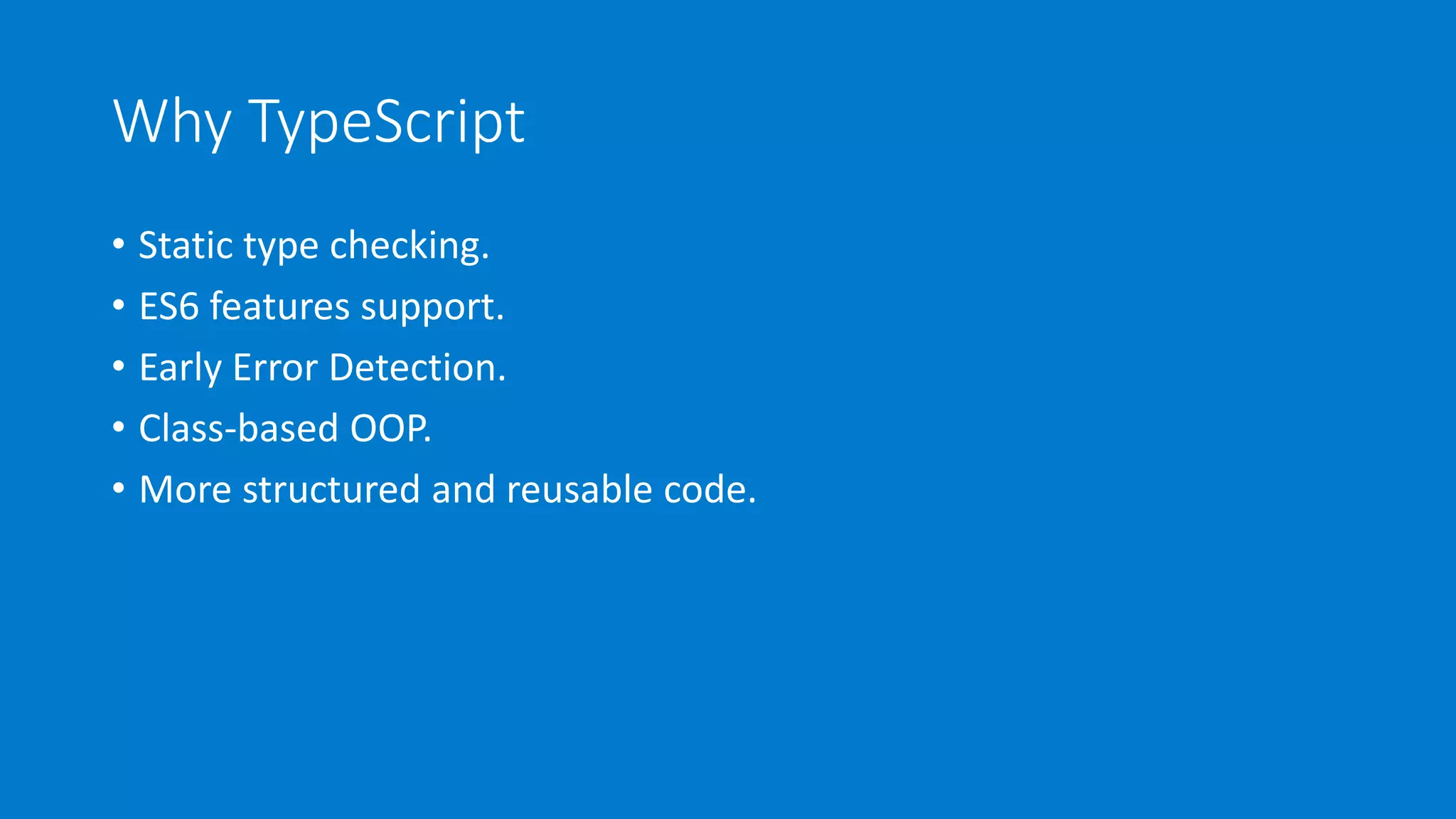 Why TypeScript
• Static type checking.
• ES6 features support.
• Early Error Detection.
• Class-based OOP.
• More structured and reusable code.
 