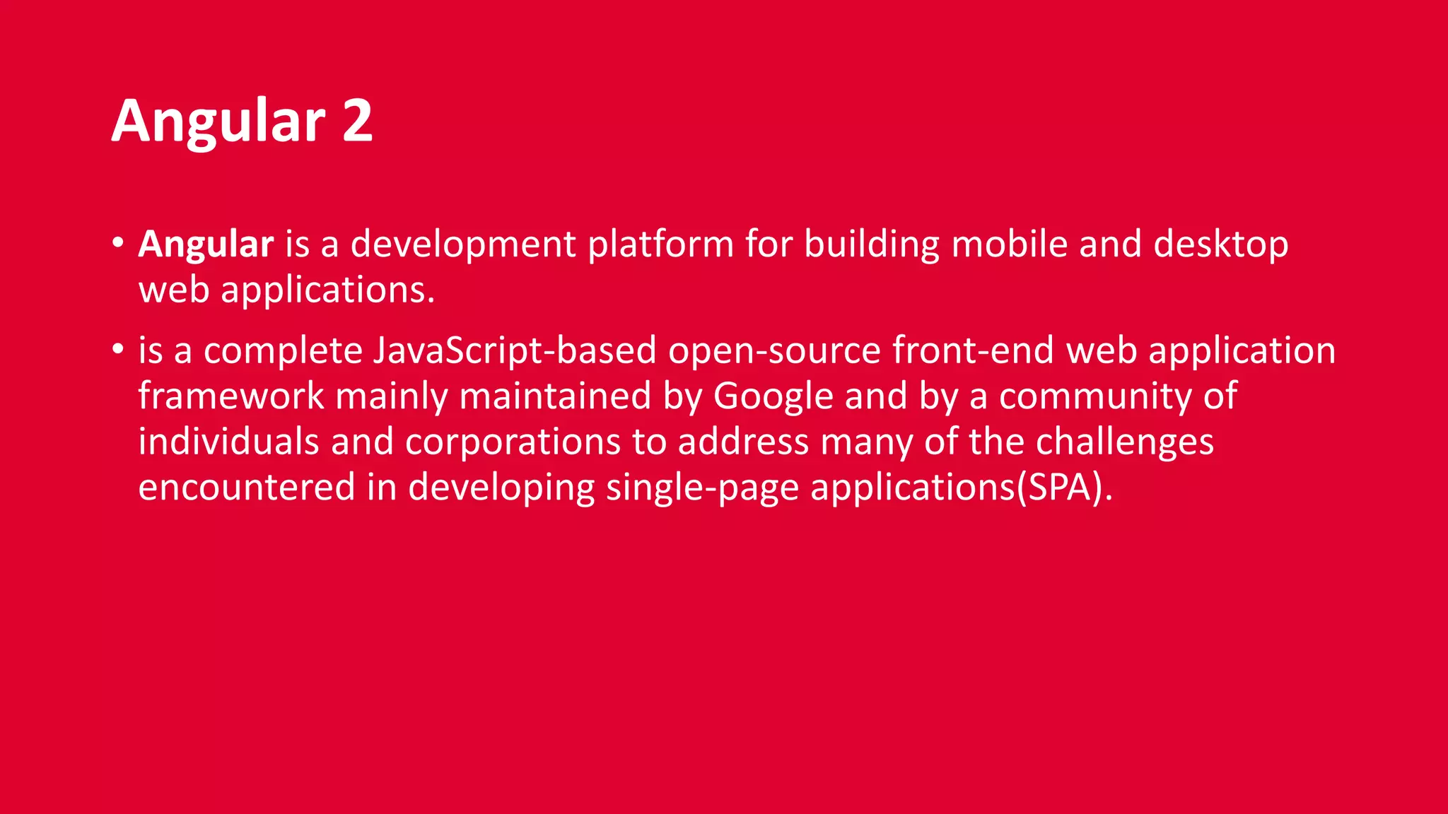 Angular 2
• Angular is a development platform for building mobile and desktop
web applications.
• is a complete JavaScript-based open-source front-end web application
framework mainly maintained by Google and by a community of
individuals and corporations to address many of the challenges
encountered in developing single-page applications(SPA).
 