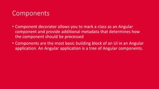 Components
• Component decorator allows you to mark a class as an Angular
component and provide additional metadata that determines how
the component should be processed
• Components are the most basic building block of an UI in an Angular
application. An Angular application is a tree of Angular components.
 