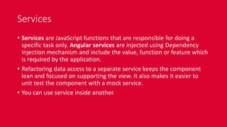 Services
• Services are JavaScript functions that are responsible for doing a
specific task only. Angular services are injected using Dependency
Injection mechanism and include the value, function or feature which
is required by the application.
• Refactoring data access to a separate service keeps the component
lean and focused on supporting the view. It also makes it easier to
unit test the component with a mock service.
• You can use service inside another.
 