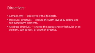 Directives
• Components — directives with a template.
• Structural directives — change the DOM layout by adding and
removing DOM elements.
• Attribute directives — change the appearance or behavior of an
element, component, or another directive.
 