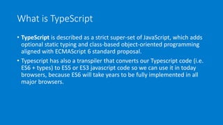What is TypeScript
• TypeScript is described as a strict super-set of JavaScript, which adds
optional static typing and class-based object-oriented programming
aligned with ECMAScript 6 standard proposal.
• Typescript has also a transpiler that converts our Typescript code (i.e.
ES6 + types) to ES5 or ES3 javascript code so we can use it in today
browsers, because ES6 will take years to be fully implemented in all
major browsers.
 