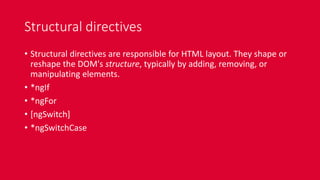 Structural directives
• Structural directives are responsible for HTML layout. They shape or
reshape the DOM's structure, typically by adding, removing, or
manipulating elements.
• *ngIf
• *ngFor
• [ngSwitch]
• *ngSwitchCase
 