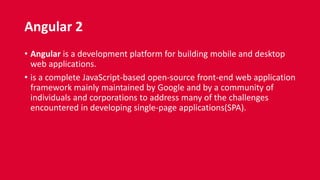 Angular 2
• Angular is a development platform for building mobile and desktop
web applications.
• is a complete JavaScript-based open-source front-end web application
framework mainly maintained by Google and by a community of
individuals and corporations to address many of the challenges
encountered in developing single-page applications(SPA).
 