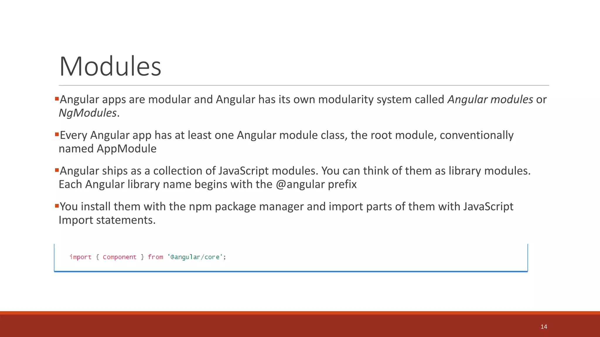 Modules
Angular apps are modular and Angular has its own modularity system called Angular modules or
NgModules.
Every Angular app has at least one Angular module class, the root module, conventionally
named AppModule
Angular ships as a collection of JavaScript modules. You can think of them as library modules.
Each Angular library name begins with the @angular prefix
You install them with the npm package manager and import parts of them with JavaScript
Import statements.
14
 