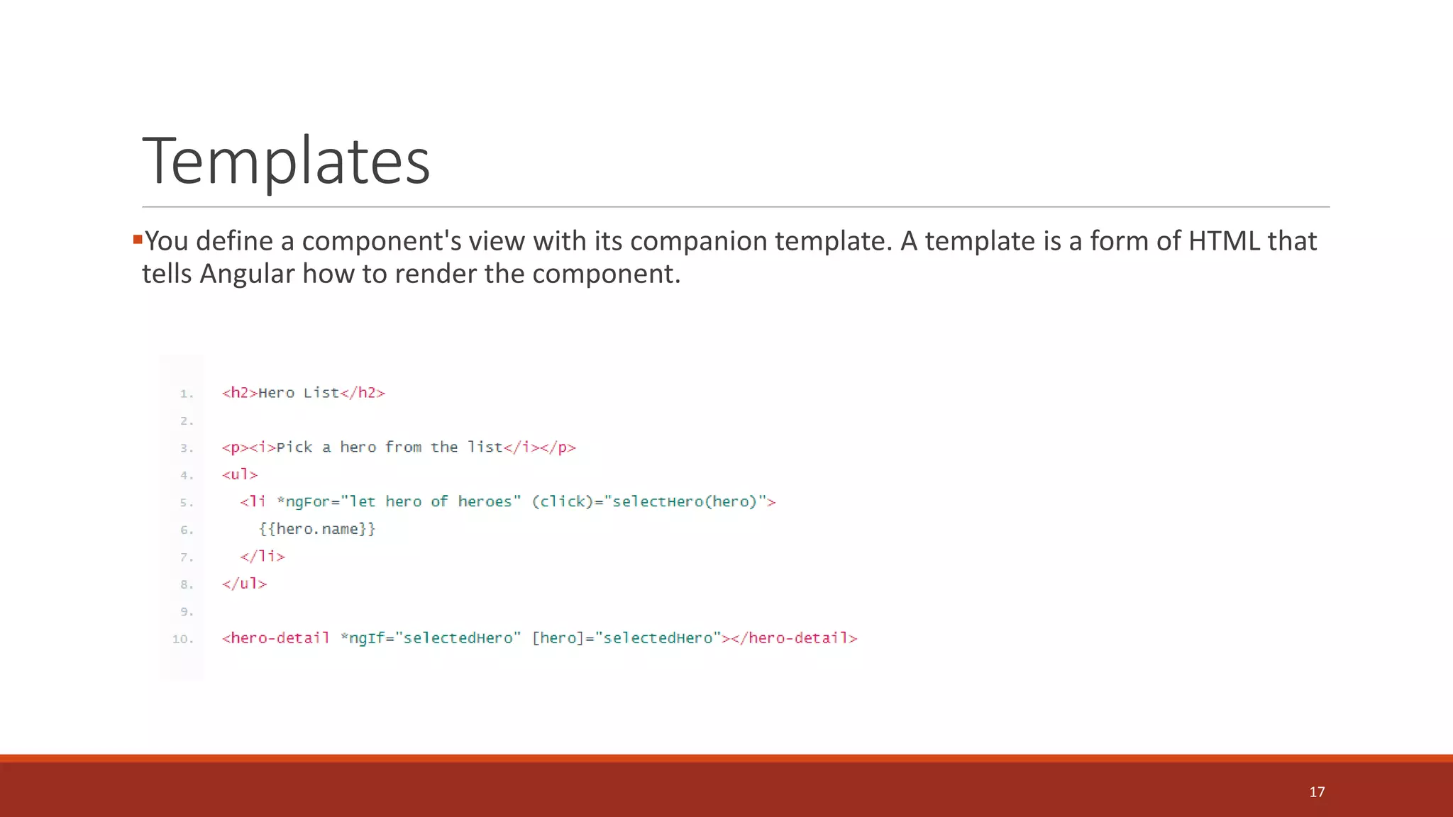 Templates
You define a component's view with its companion template. A template is a form of HTML that
tells Angular how to render the component.
17
 