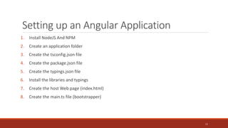 Setting up an Angular Application
1. Install NodeJS And NPM
2. Create an application folder
3. Create the tsconfig.json file
4. Create the package.json file
5. Create the typings.json file
6. Install the libraries and typings
7. Create the host Web page (index.html)
8. Create the main.ts file (bootstrapper)
11
 