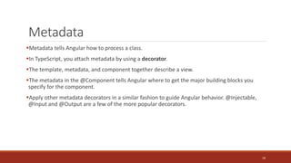 Metadata
Metadata tells Angular how to process a class.
In TypeScript, you attach metadata by using a decorator.
The template, metadata, and component together describe a view.
The metadata in the @Component tells Angular where to get the major building blocks you
specify for the component.
Apply other metadata decorators in a similar fashion to guide Angular behavior. @Injectable,
@Input and @Output are a few of the more popular decorators.
18
 