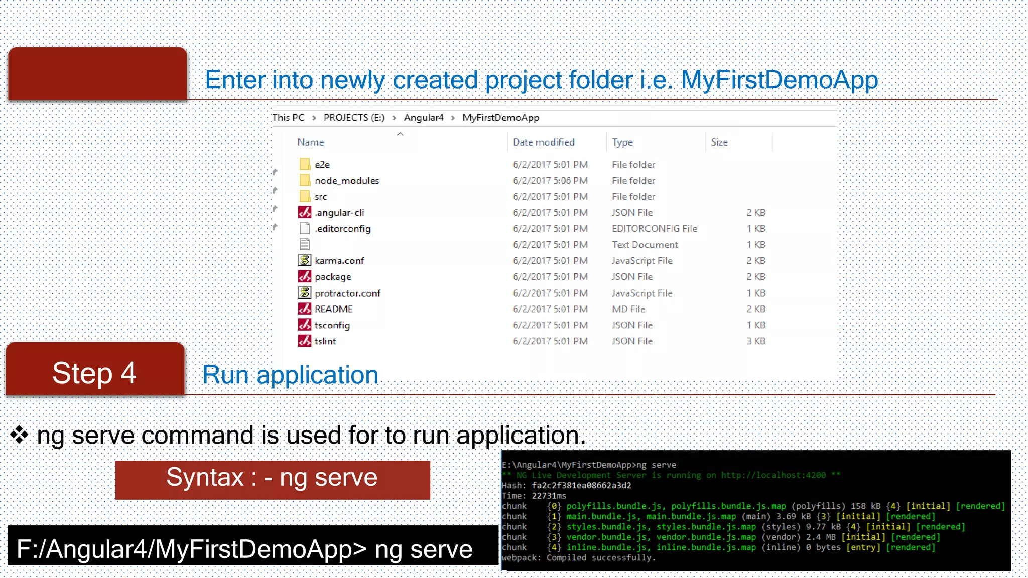Enter into newly created project folder i.e. MyFirstDemoApp Step 4 Run application Syntax : - ng serve F:/Angular4/MyFirstDemoApp> ng serve  ng serve command is used for to run application. 