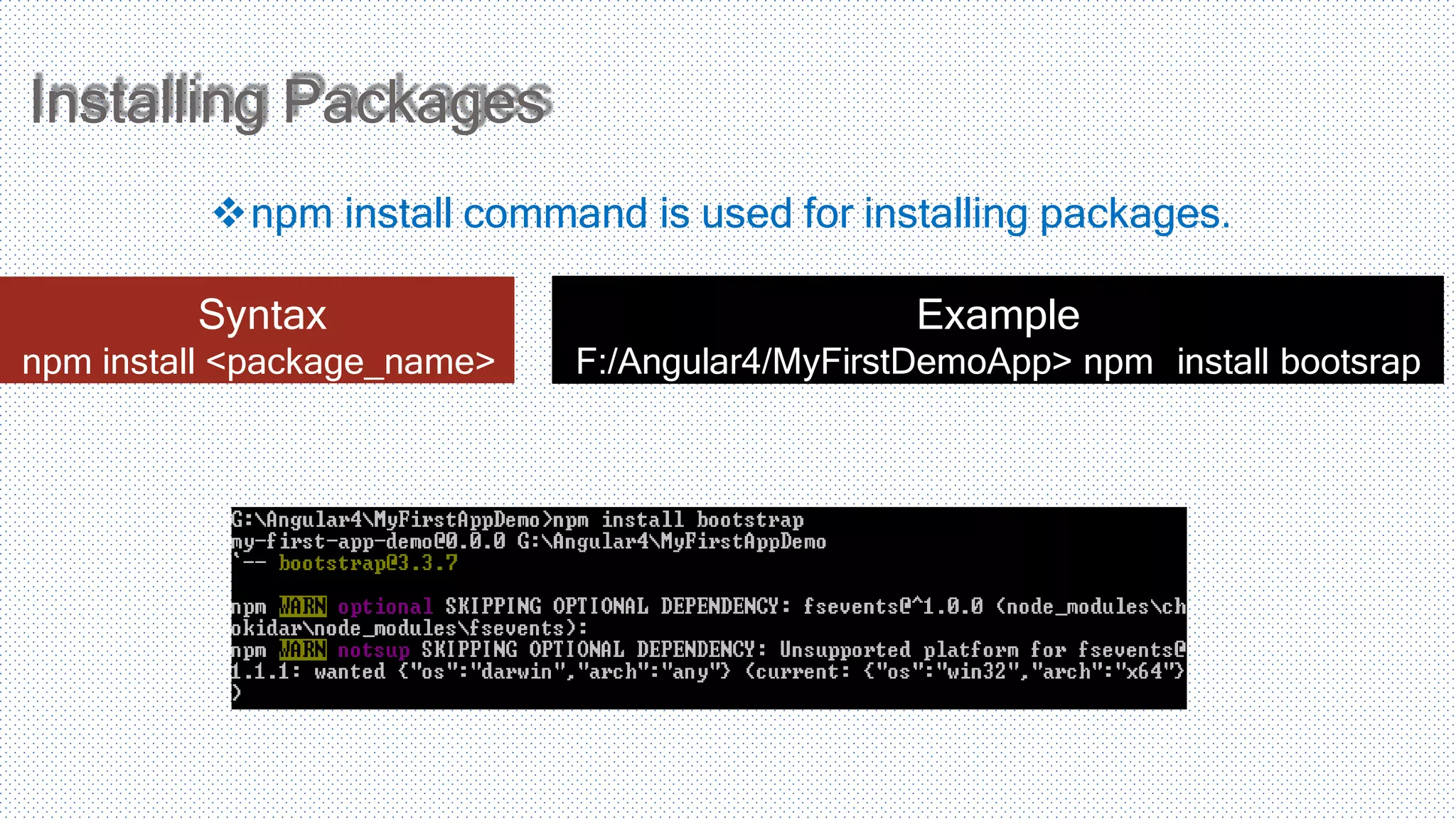 Installing Packages npm install command is used for installing packages. Syntax npm install <package_name> Example F:/Angular4/MyFirstDemoApp> npm install bootsrap 