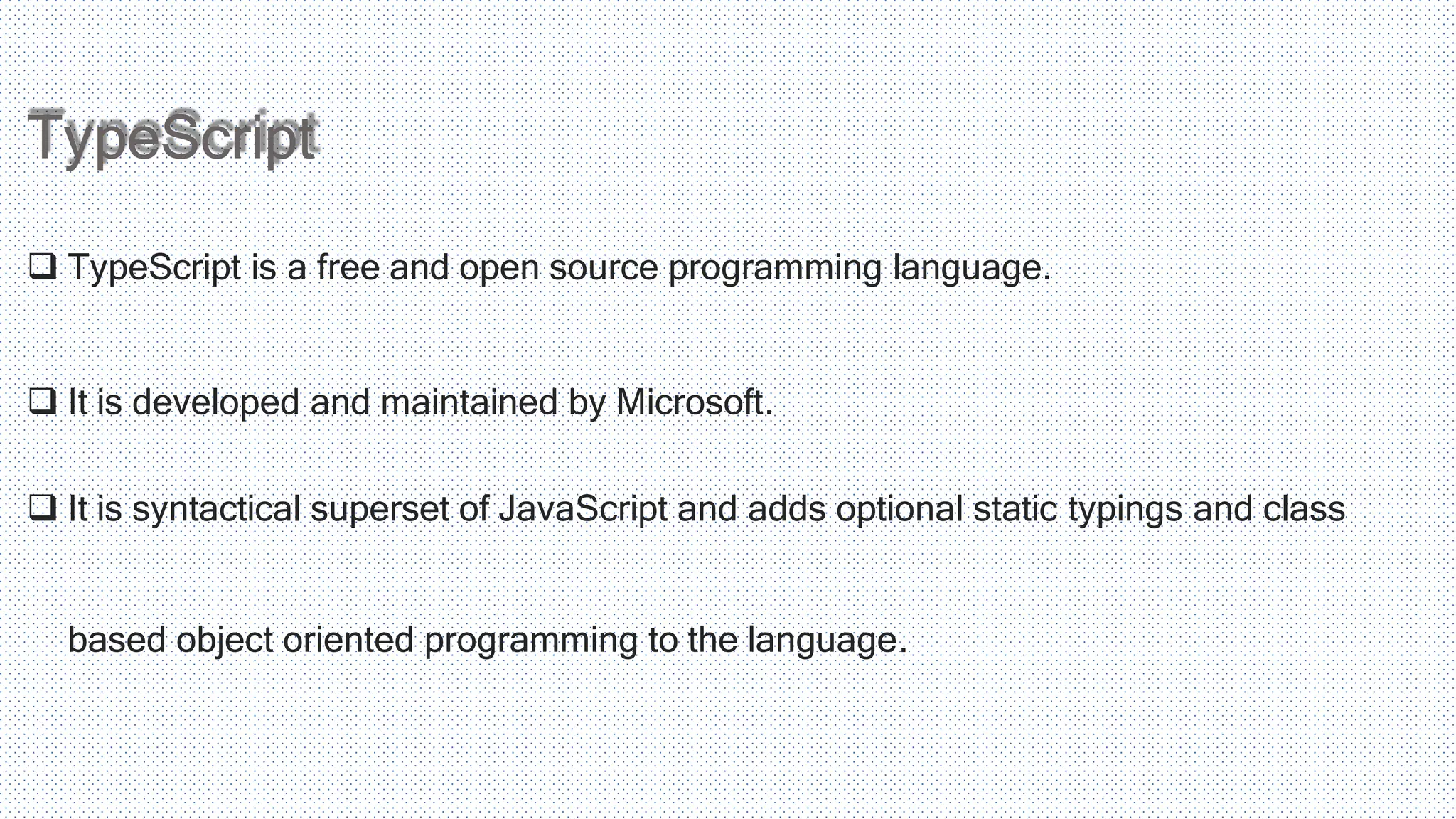 TypeScript  TypeScript is a free and open source programming language.  It is developed and maintained by Microsoft.  It is syntactical superset of JavaScript and adds optional static typings and class based object oriented programming to the language. 