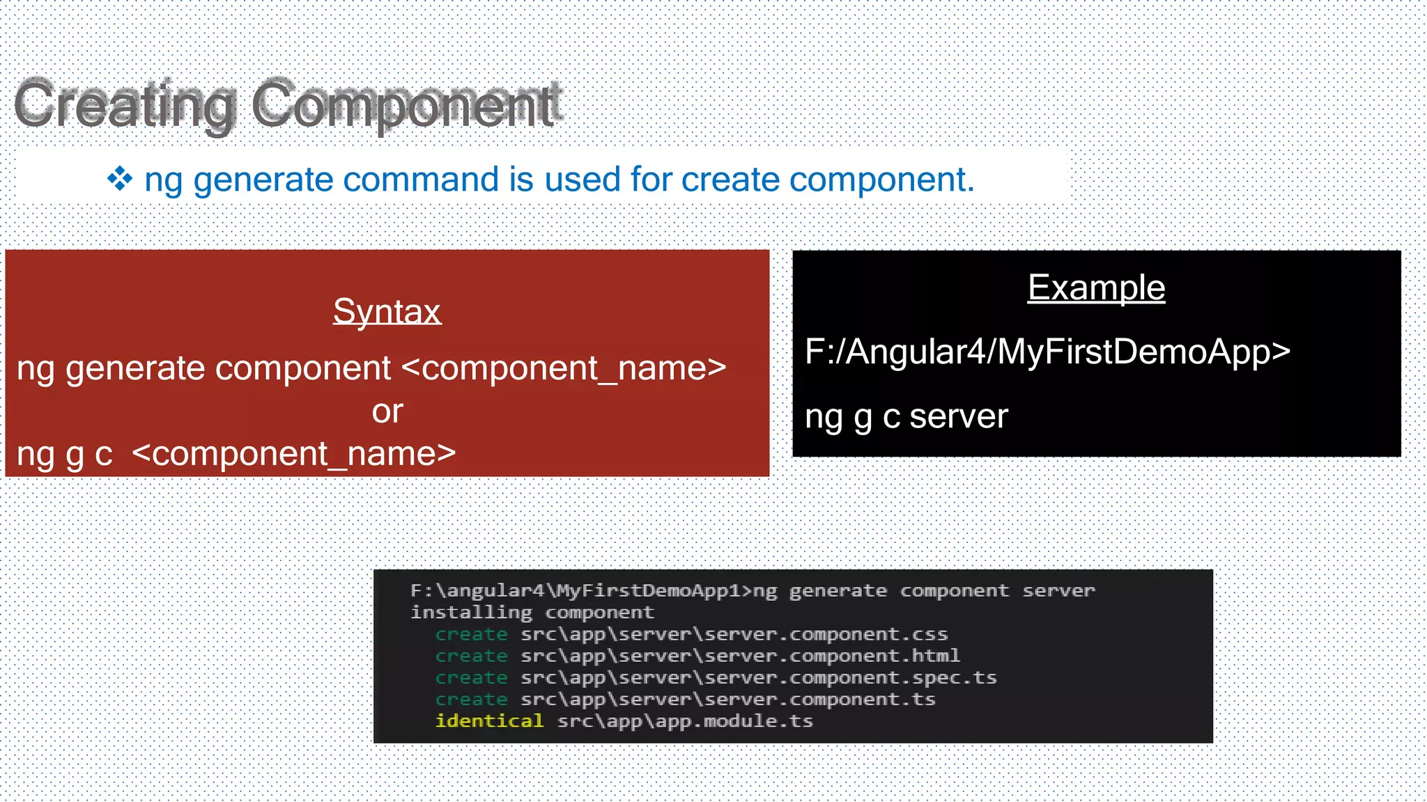 Creating Component  ng generate command is used for create component. Syntax ng generate component <component_name> or ng g c <component_name> Example F:/Angular4/MyFirstDemoApp> ng g c server 