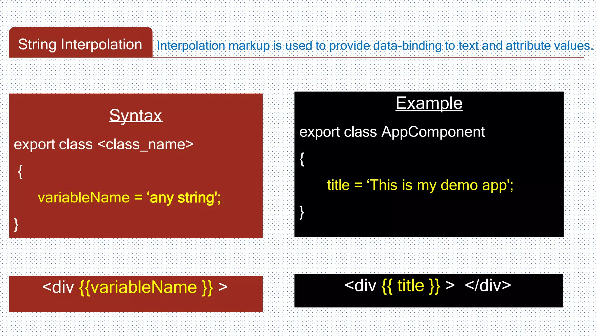 String Interpolation Interpolation markup is used to provide data-binding to text and attribute values. Syntax export class <class_name> { variableName = ‘any string'; } Example export class AppComponent { title = ‘This is my demo app'; } <div {{variableName }} > <div {{ title }} > </div> 