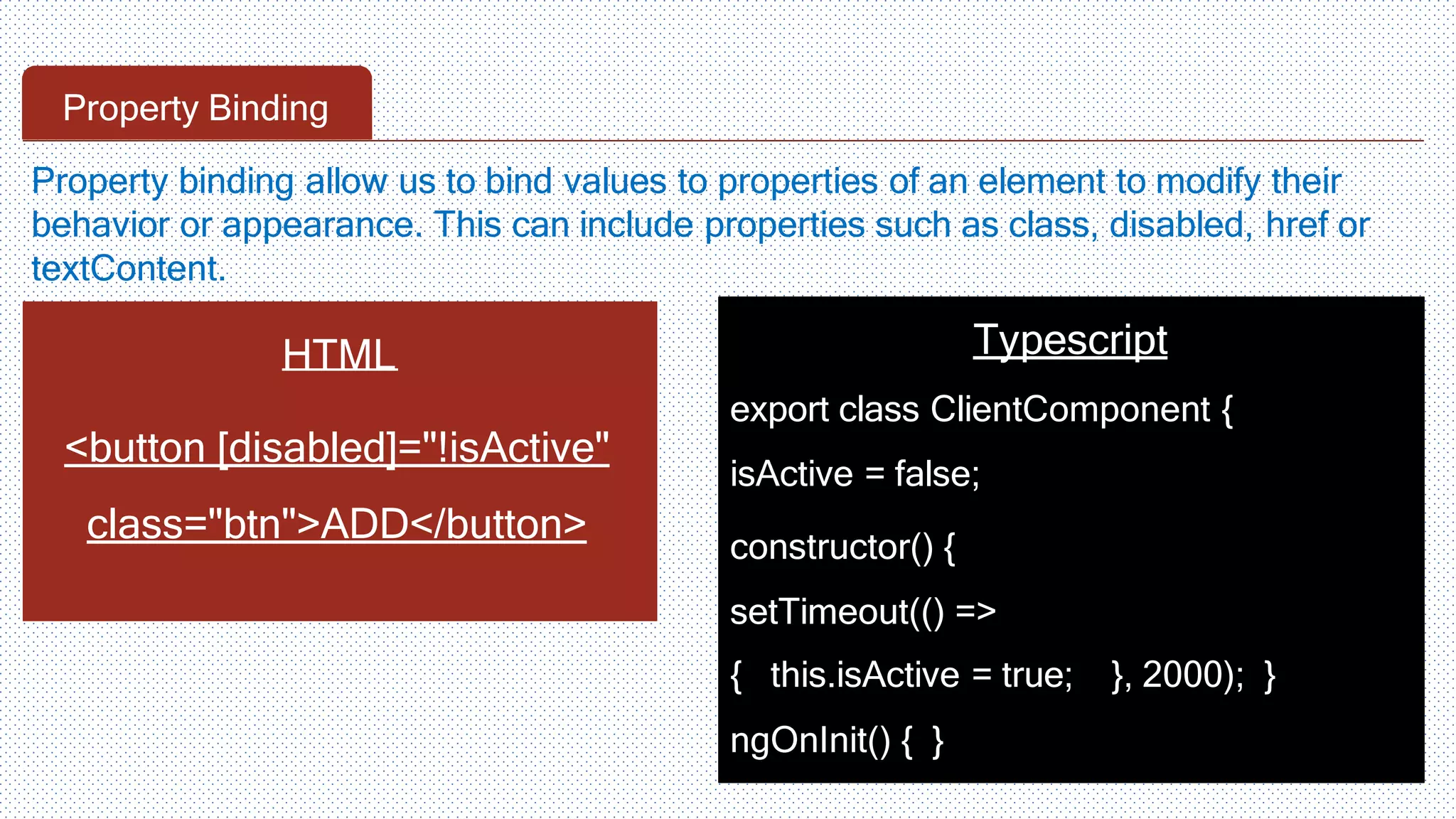 Property Binding HTML <button [disabled]="!isActive" class="btn">ADD</button> Typescript export class ClientComponent { isActive = false; constructor() { setTimeout(() => { this.isActive = true; }, 2000); } ngOnInit() { } Property binding allow us to bind values to properties of an element to modify their behavior or appearance. This can include properties such as class, disabled, href or textContent. 