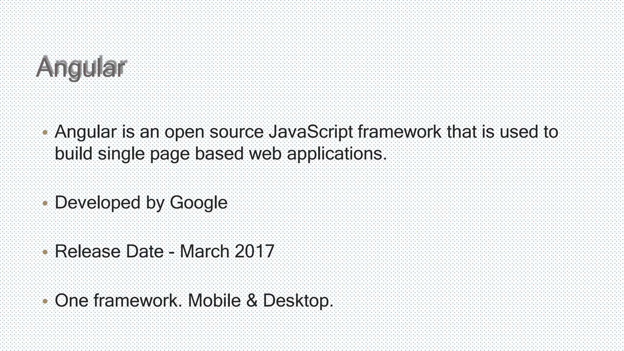 • Angular is an open source JavaScript framework that is used to build single page based web applications. • Developed by Google • Release Date - March 2017 • One framework. Mobile & Desktop. Angular 