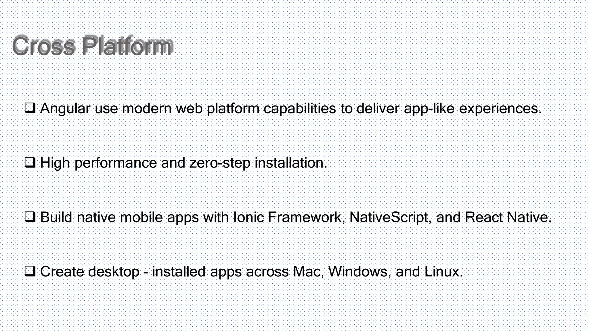 Cross Platform  Angular use modern web platform capabilities to deliver app-like experiences.  High performance and zero-step installation.  Build native mobile apps with Ionic Framework, NativeScript, and React Native.  Create desktop - installed apps across Mac, Windows, and Linux. 