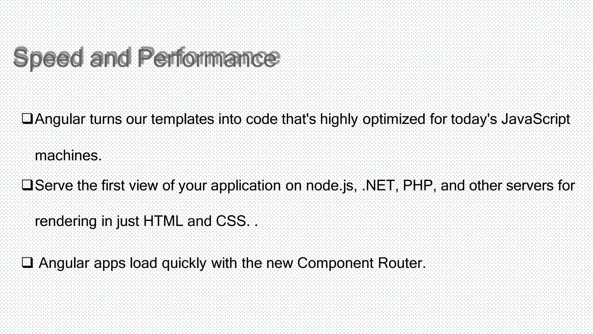Speed and Performance Angular turns our templates into code that's highly optimized for today's JavaScript machines. Serve the first view of your application on node.js, .NET, PHP, and other servers for rendering in just HTML and CSS. .  Angular apps load quickly with the new Component Router. 