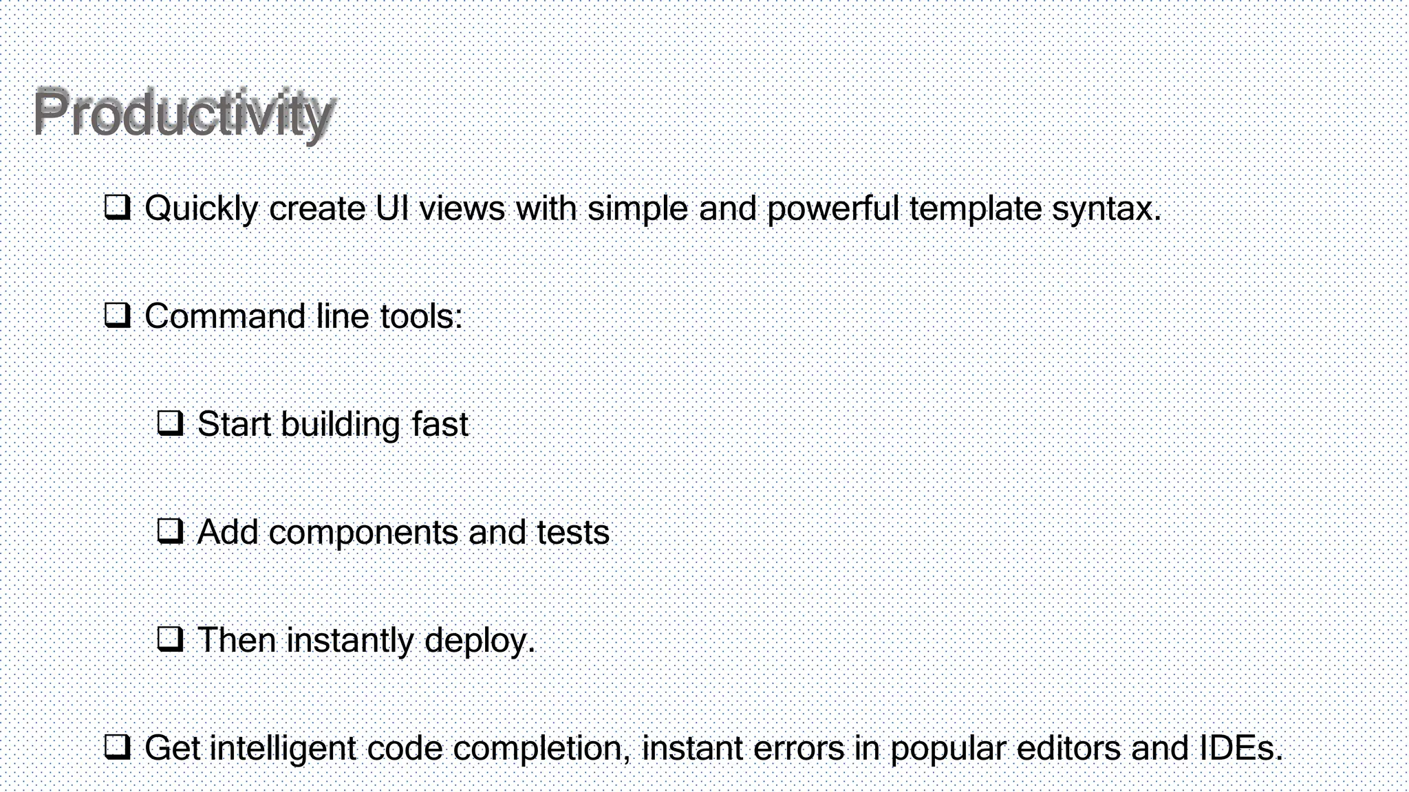 Productivity  Quickly create UI views with simple and powerful template syntax.  Command line tools:  Start building fast  Add components and tests  Then instantly deploy.  Get intelligent code completion, instant errors in popular editors and IDEs. 