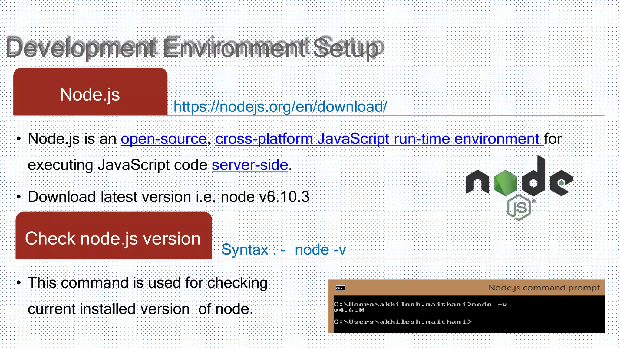 Development Environment Setup https://nodejs.org/en/download/ Node.js • Node.js is an open-source, cross-platform JavaScript run-time environment for executing JavaScript code server-side. • Download latest version i.e. node v6.10.3 Syntax : - node -v Check node.js version • This command is used for checking current installed version of node. 