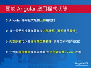 AngularJS
User Group Taiwan
Angular 應用程式是由元件組成的
每一個元件裡儲存著許多內部狀態 ( 狀態就是屬性 )
內部狀態可以是任何類型的物件 (原始型別/物件型別)
元件的內部狀態經常與網頁的 使用者介面 (View) 相關
關於 Angular 應用程式狀態
 