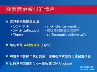 AngularJS
User Group Taiwan
常見的狀態變更原因
• DOM 事件 - click, change, input, …
• XMLHttpRequest - 從遠端伺服器抓取資料
• Timers - setTimeout(), setInterval()
這些都是 非同步操作 (async)
每當非同步操作執行完成，應用程式狀態就可能發生改變
此時就需要通知 View 更新 (DOM Update)
觸發變更偵測的情境
 