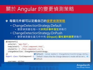 AngularJS
User Group Taiwan
每個元件都可以定義自己的變更偵測策略
• ChangeDetectionStrategy.Default
• 變更偵測會在每一次非同步事件發生時執行
• ChangeDetectionStrategy.OnPush
• 變更偵測會在當元件中有 @Input() 屬性資料變更時執行
每次變更偵測作業都會從根元件開始執行
關於 Angular 的變更偵測策略
 