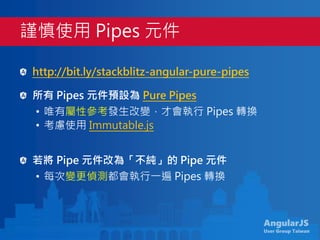 AngularJS
User Group Taiwan
http://bit.ly/stackblitz-angular-pure-pipes
所有 Pipes 元件預設為 Pure Pipes
• 唯有屬性參考發生改變，才會執行 Pipes 轉換
• 考慮使用 Immutable.js
若將 Pipe 元件改為「不純」的 Pipe 元件
• 每次變更偵測都會執行一遍 Pipes 轉換
謹慎使用 Pipes 元件
 
