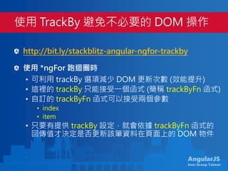 AngularJS
User Group Taiwan
http://bit.ly/stackblitz-angular-ngfor-trackby
使用 *ngFor 跑迴圈時
• 可利用 trackBy 選項減少 DOM 更新次數 (效能提升)
• 這裡的 trackBy 只能接受一個函式 (簡稱 trackByFn 函式)
• 自訂的 trackByFn 函式可以接受兩個參數
• index
• item
• 只要有提供 trackBy 設定，就會依據 trackByFn 函式的
回傳值才決定是否更新該筆資料在頁面上的 DOM 物件
使用 TrackBy 避免不必要的 DOM 操作
 
