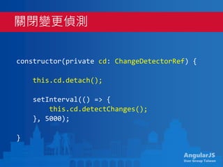AngularJS
User Group Taiwan
constructor(private cd: ChangeDetectorRef) {
this.cd.detach();
setInterval(() => {
this.cd.detectChanges();
}, 5000);
}
關閉變更偵測
 