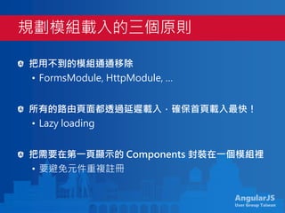 AngularJS
User Group Taiwan
把用不到的模組通通移除
• FormsModule, HttpModule, …
所有的路由頁面都透過延遲載入，確保首頁載入最快！
• Lazy loading
把需要在第一頁顯示的 Components 封裝在一個模組裡
• 要避免元件重複註冊
規劃模組載入的三個原則
 