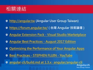 AngularJS
User Group Taiwan
http://angular.tw (Angular User Group Taiwan)
https://forum.angular.tw/ ( 台灣 Angular 技術論壇 )
Angular Extension Pack - Visual Studio Marketplace
Angular Best Practices - August 2017 Edition
Optimizing the Performance of Your Angular Apps
Best Practices - STEPHEN FLUIN - YouTube
angular-cli/build.md at 1.3.x · angular/angular-cli
相關連結
 
