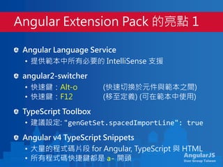 AngularJS
User Group Taiwan
Angular Language Service
• 提供範本中所有必要的 IntelliSense 支援
angular2-switcher
• 快速鍵：Alt-o (快速切換於元件與範本之間)
• 快速鍵：F12 (移至定義) (可在範本中使用)
TypeScript Toolbox
• 建議設定: "genGetSet.spacedImportLine": true
Angular v4 TypeScript Snippets
• 大量的程式碼片段 for Angular, TypeScript 與 HTML
• 所有程式碼快捷鍵都是 a- 開頭
Angular Extension Pack 的亮點 1
 