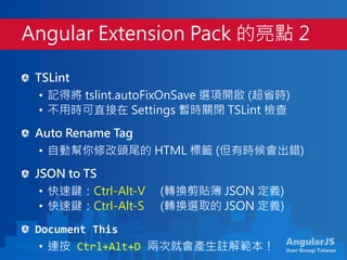 AngularJS
User Group Taiwan
TSLint
• 記得將 tslint.autoFixOnSave 選項開啟 (超省時)
• 不用時可直接在 Settings 暫時關閉 TSLint 檢查
Auto Rename Tag
• 自動幫你修改頭尾的 HTML 標籤 (但有時候會出錯)
JSON to TS
• 快速鍵：Ctrl-Alt-V (轉換剪貼簿 JSON 定義)
• 快速鍵：Ctrl-Alt-S (轉換選取的 JSON 定義)
Document This
• 連按 Ctrl+Alt+D 兩次就會產生註解範本！
Angular Extension Pack 的亮點 2
 