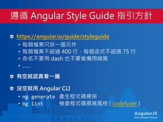 AngularJS
User Group Taiwan
https://angular.io/guide/styleguide
• 每個檔案只放一個元件
• 每個檔案不超過 400 行，每個函式不超過 75 行
• 命名不要用 dash 也不要偷懶用縮寫
• ……
有空就認真看一遍
沒空就用 Angular CLI
• ng generate 產生程式碼骨架
• ng lint 檢查程式碼撰寫風格 ( codelyzer )
遵循 Angular Style Guide 指引方針
 