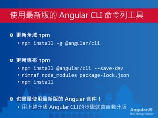 AngularJS
User Group Taiwan
更新全域 npm
• npm install -g @angular/cli
更新專案 npm
• npm install @angular/cli --save-dev
• rimraf node_modules package-lock.json
• npm install
也盡量使用最新版的 Angular 套件！
• 用上述升級 Angular CLI 的步驟就會自動升版
使用最新版的 Angular CLI 命令列工具
 