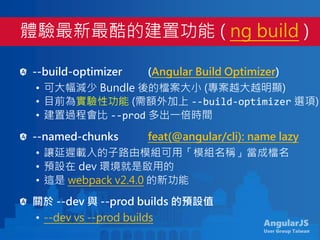 AngularJS
User Group Taiwan
--build-optimizer (Angular Build Optimizer)
• 可大幅減少 Bundle 後的檔案大小 (專案越大越明顯)
• 目前為實驗性功能 (需額外加上 --build-optimizer 選項)
• 建置過程會比 --prod 多出一倍時間
--named-chunks feat(@angular/cli): name lazy
• 讓延遲載入的子路由模組可用「模組名稱」當成檔名
• 預設在 dev 環境就是啟用的
• 這是 webpack v2.4.0 的新功能
關於 --dev 與 --prod builds 的預設值
• --dev vs --prod builds
體驗最新最酷的建置功能 ( ng build )
 