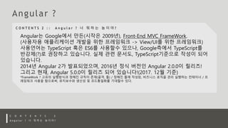Angular는 Google에서 만든(시작은 2009년), Front-End MVC FrameWork.
(사용자용 애플리케이션 개발을 위한 프레임워크 -> View/UI를 위한 프레임워크)
사용언어는 TypeScript 혹은 ES6를 사용할수 있으나, Google측에서 TypeScript를
반강제(?)로 권장하고 있습니다. 실제 관련 문서도, TypeScript기준으로 작성이 되어
있습니다.
2014년 Angular 2가 발표되었으며, 2016년 정식 버전인 Angular 2.0.0이 릴리즈!
그리고 현재, Angular 5.0.0이 릴리즈 되어 있습니다!(2017. 12월 기준)
*FrameWork ? 고유의 실행방식과 정해진 규칙이 존재(골격, 틀) / 정해진 틀에 작성된, 비즈니스 로직을 관리 실행하는 컨테이너 / 프
레임워크 사용을 함으로써, 유지보수와 생산성 및 코드통일화를 기대할수 있다.
 