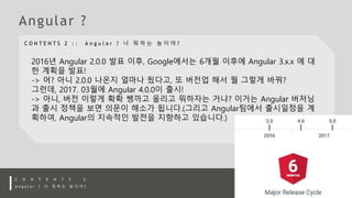 2016년 Angular 2.0.0 발표 이후, Google에서는 6개월 이후에 Angular 3.x.x 에 대
한 계획을 발표!
-> 어? 아니 2.0.0 나온지 얼마나 됬다고, 또 버전업 해서 뭘 그렇게 바꿔?
그런데, 2017. 03월에 Angular 4.0.0이 출시!
-> 아니, 버전 이렇게 확확 쌩까고 올리고 뭐하자는 거냐? 이거는 Angular 버저닝
과 출시 정책을 보면 의문이 해소가 됩니다.(그리고 Angular팀에서 출시일정을 계
획하여, Angular의 지속적인 발전을 지향하고 있습니다.)
 