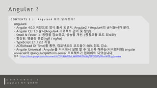 Angular4
- Angular 4.0.0 버전으로 정식 출시 되면서, Angular2 / Angular4의 공식문서가 분리.
- Angular CLI 1.0 출시(Angular4 프로젝트 관리 및 생성)
- Small & Faster -> 용량을 감소하고, 성능을 개선. (공통모듈 코드 최소화)
- 향상된, 템플릿 문법(ngIf / ngFor)
- TypeScript 2.1 / 2.2 지원
- AOT(Ahead Of Time)를 통한, 컴포넌트의 코드들이 60% 정도 감소.
- Angular Universal : Angular를 서버에서 실행 할 수 있도록 해주는(서버렌더링) angular
universal의 @angular/platform-server 프로젝트가 업데이트 되었습니다.
참조 : https://docs.google.com/document/d/195L4WaDSoI_kkW094LlShH6gT3B7K1GZpSBnnLkQR-g/preview
 