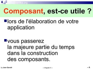 info@vertika.org
-- Angular 4 -- -- 5by Jean Garutti
lors de l'élaboration de votre
application
vous passerez
la majeure partie du temps
dans la construction
des composants.
Composant, est-ce utile ?
 