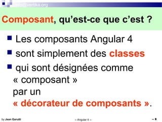 info@vertika.org
-- Angular 4 -- -- 8by Jean Garutti
 Les composants Angular 4
 sont simplement des classes
 qui sont désignées comme
« composant »
par un
« décorateur de composants ».
Composant, qu’est-ce que c’est ?
 