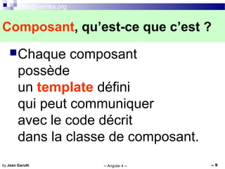info@vertika.org
-- Angular 4 -- -- 9by Jean Garutti
Chaque composant
possède
un template défini
qui peut communiquer
avec le code décrit
dans la classe de composant.
Composant, qu’est-ce que c’est ?
 