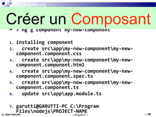 info@vertika.org
-- Angular 4 -- -- 10by Jean Garutti
 > ng g component my-new-component
1. installing component
2. create srcappmy-new-componentmy-new-
component.component.css
3. create srcappmy-new-componentmy-new-
component.component.html
4. create srcappmy-new-componentmy-new-
component.component.spec.ts
5. create srcappmy-new-componentmy-new-
component.component.ts
6. update srcappapp.module.ts
7. garutti@GARUTTI-PC C:Program
FilesnodejsPROJECT-NAME
Créer un Composant
 