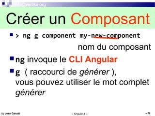 info@vertika.org
-- Angular 4 -- -- 5by Jean Garutti
 > ng g component my-new-component
nom du composant
ng invoque le CLI Angular
g ( raccourci de générer ),
vous pouvez utiliser le mot complet
générer
Créer un Composant
 