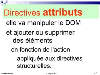 info@vertika.org
-- Angular 4 -- -- 7by Jean Garutti
Directives attributs
elle va manipuler le DOM
et ajouter ou supprimer
des éléments
en fonction de l'action
appliquée aux directives
structurelles.
 