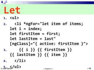 info@vertika.org
-- Angular 4 -- -- 12by Jean Garutti
1. <ul>
2. <li *ngFor="let item of items;
let i = index;
let firstItem = first;
let lastItem = last"
[ngClass]="{ active: firstItem }">
3. {{ i }} {{ firstItem }}
{{ lastItem }} {{ item }}
4. </li>
5. </ul>
Let
 