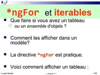 info@vertika.org
-- Angular 4 -- -- 13by Jean Garutti
 Que faire si vous avez un tableau
 ou un ensemble d'objets ?
 Comment les afficher dans un
modèle?
 La directive *ngFor est pratique.
 Voici comment afficher un tableau :
*ngFor et iterables
 