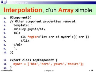 info@vertika.org
-- Angular 4 -- -- 14by Jean Garutti
1. @Component({
2. // Other component properties removed.
3. template: `
4. <h1>Hey guys!</h1>
5. <ul>
6. <li *ngFor="let arr of myArr">{{ arr }}
7. </li>
8. </ul>
9. `,
10. })
11. export class AppComponent {
12. myArr = ['him','hers','yours','theirs'];
13. }
Interpolation, d’un Array simple
 